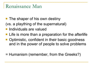 Renaissance Man The shaper of his own destiny  (vs. a plaything of the supernatural) Individuals are valued Life is more than a preparation for the afterlife Optimistic, confident in their basic goodness and in the power of people to solve problems = Humanism (remember, from the Greeks?) 