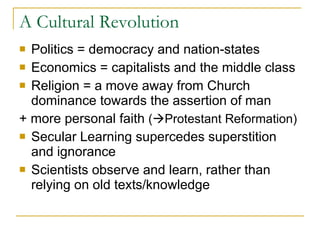 A Cultural Revolution Politics = democracy and nation-states Economics = capitalists and the middle class Religion = a move away from Church dominance towards the assertion of man + more personal faith  (  Protestant Reformation) Secular Learning supercedes superstition and ignorance Scientists observe and learn, rather than relying on old texts/knowledge 