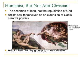 Humanist, But Not Anti-Christian The assertion of man, not the repudiation of God Artists saw themselves as an extension of God’s creative powers Art glorified God by glorifying man’s abilities Michelangelo,  The Creation of Adam 