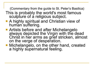 (Commentary from the guide to St. Peter’s Basilica) This is probably the world's most famous sculpture of a religious subject. A highly spiritual and Christian view of human suffering.  Artists before and after Michelangelo always depicted the Virgin with the dead Christ in her arms as grief stricken, almost on the verge of desperation.  Michelangelo, on the other hand, created a highly supernatural feeling.   