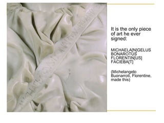 It is the only piece of art he ever signed: MICHAELA[N]GELUS BONAROTUS FLORENTIN[US] FACIEBA[T]  (Michelangelo Buonarroti, Florentine, made this)  