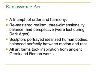 Renaissance Art A triumph of order and harmony. Re-mastered realism, three-dimensionality, balance, and perspective (were lost during Dark Ages) Sculptors portrayed idealized human bodies, balanced perfectly between motion and rest. All art forms took inspiration from ancient Greek and Roman works. 