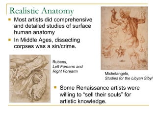 Realistic Anatomy Most artists did comprehensive and detailed studies of surface human anatomy In Middle Ages, dissecting corpses was a sin/crime. Michelangelo,  Studies for the Libyan Sibyl   Some Renaissance artists were willing to “sell their souls” for artistic knowledge. Rubens,  Left Forearm and Right Forearm 