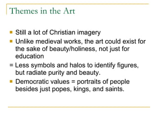 Themes in the Art Still a lot of Christian imagery Unlike medieval works, the art could exist for the sake of beauty/holiness, not just for education = Less symbols and halos to identify figures, but radiate purity and beauty. Democratic values = portraits of people besides just popes, kings, and saints. 