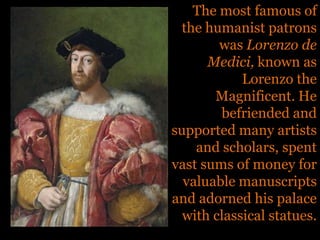 The most famous of the humanist patrons was Lorenzo de Medici, known as Lorenzo the Magnificent. He befriended and supported many artists and scholars, spent vast sums of money for valuable manuscripts and adorned his palace with classical statues. 
