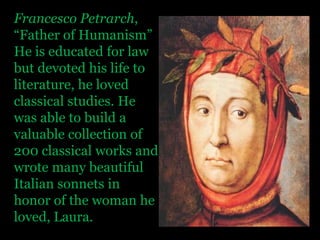 Francesco Petrarch, “Father of Humanism” He is educated for law but devoted his life to literature, he loved classical studies. He was able to build a valuable collection of 200 classical works and wrote many beautiful Italian sonnets in honor of the woman he loved, Laura.