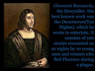 Giovanni Boccaccio, the Storyteller. His best known work was the Decameron(Ten Nights), which he wrote to entertain. It consists of 100 stories recounted on 10 nights by 10 young men and women who fled Florence during a plague.