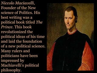 NiccoloMaciavelli, Founder of the New science of Politics. His best writing was a political book titled The Prince. This book revolutionized the political ideas of his time and laid the foundation of a new political science. Many rulers and politicians have been impressed by Machiavelli’s political philosophy.