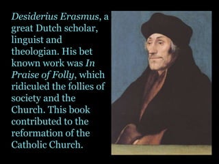 Desiderius Erasmus, a great Dutch scholar, linguist and theologian. His bet known work was In Praise of Folly, which ridiculed the follies of society and the Church. This book contributed to the reformation of the Catholic Church.