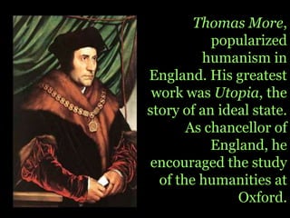 Thomas More, popularized humanism in England. His greatest work was Utopia, the story of an ideal state. As chancellor of England, he encouraged the study of the humanities at Oxford.