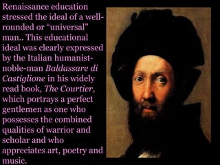 Renaissance education stressed the ideal of a well-rounded or “universal” man.. This educational ideal was clearly expressed by the Italian humanist-noble-man Baldassaredi Castiglione in his widely read book, The Courtier, which portrays a perfect gentlemen as one who possesses the combined qualities of warrior and scholar and who appreciates art, poetry and music.