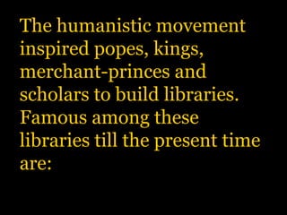 The humanistic movement inspired popes, kings, merchant-princes and scholars to build libraries. Famous among these libraries till the present time are: