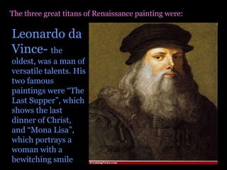 The three great titans of Renaissance painting were:Leonardo da Vince- the oldest, was a man of versatile talents. His two famous paintings were “The Last Supper”, which shows the last dinner of Christ, and “Mona Lisa”, which portrays a woman with a bewitching smile