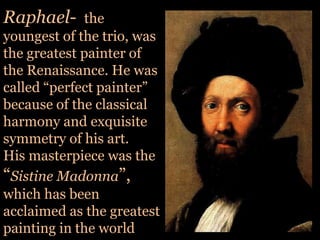Raphael-  the youngest of the trio, was the greatest painter of the Renaissance. He was called “perfect painter” because of the classical harmony and exquisite symmetry of his art. His masterpiece was the “Sistine Madonna”, which has been acclaimed as the greatest painting in the world