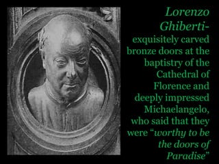 Lorenzo Ghiberti- exquisitely carved bronze doors at the baptistry of the Cathedral of Florence and deeply impressed Michaelangelo, who said that they were “worthy to be the doors of Paradise”