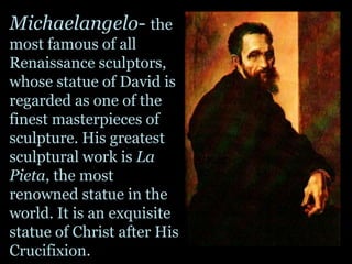 Michaelangelo- the most famous of all Renaissance sculptors, whose statue of David is regarded as one of the finest masterpieces of sculpture. His greatest sculptural work is La Pieta, the most renowned statue in the world. It is an exquisite statue of Christ after His Crucifixion. 