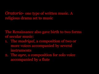 Oratorio- one type of written music. A religious drama set to musicThe Renaissance also gave birth to two forms of secular music:The madrigal, a composition of two or more voices accompanied by several instrumentsThe ayre, a composition for solo voice accompanied by a flute