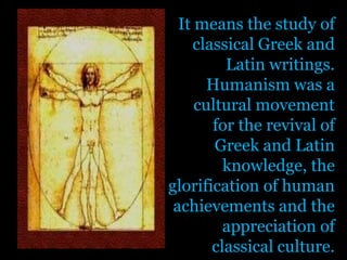 It means the study of classical Greek and Latin writings. Humanism was a cultural movement for the revival of Greek and Latin knowledge, the glorification of human achievements and the appreciation of classical culture.