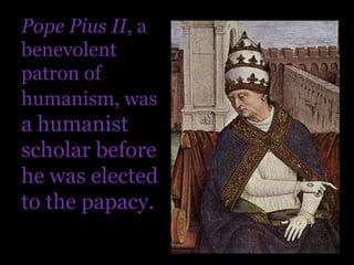 Pope Pius II, a benevolent patron of humanism, was a humanist scholar before he was elected to the papacy.