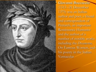 Giovanni Boccaccio
(1313 –21 December
1375) was an Italian
author and poet, a friend
and correspondent of
Petrarch, an important
Renaissance Humanist
and the author of a
number of notable works
including the Decameron,
On Famous Women, and
his poetry in the Italian
Vernacular
 