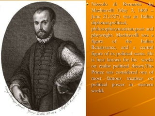 Niccolò di Bernardo dei
Machiavelli (May 3, 1469 –
June 21,1527) was an Italian
diplomat,political,
philosopher,musician,poet and
playwright. Machiavelli was a
figure     of      the     Italian
Renaissance, and a central
figure of its political scene. He
is best known for his works
on realist political theory.The
Prince was considered one of
most famous treatises on
political power in western
world.
 