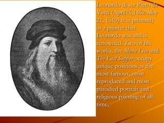 Leonardo di ser Piero da
Vinci (April15,1452-May
21, 1519) It is primarily
as a painter that
Leonardo was and is
renowned. Two of his
works, the Mona Lisa and
The Last Supper occupy
unique positions as the
most famous, most
reproduced and most
parodied portrait and
religious painting of all
time,
 