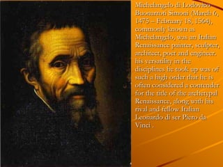 Michelangelo di Lodovico
Buonarroti Simoni (March 6,
1475 – February 18, 1564),
commonly known as
Michelangelo, was an Italian
Renaissance painter, sculpter,
architect, poet and engineer.
his versatility in the
disciplines he took up was of
such a high order that he is
often considered a contender
for the title of the archetypal
Renaissance, along with his
rival and fellow Italian
Leonardo di ser Piero da
Vinci .
 