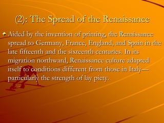 (2): The Spread of the Renaissance
Aided by the invention of printing, the Renaissance
spread to Germany, France, England, and Spain in the
late fifteenth and the sixteenth centuries. In its
migration northward, Renaissance culture adapted
itself to conditions different from those in Italy—
particularly the strength of lay piety.
 