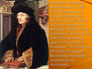Desiderius Erasmus
Roterodamus (c. 1466-
1536) Erasmus was a
classical scholar who
wrote in a "pure" Latin
style and enjoyed the
Sobriquet "Prince of the
Humanists." He has been
called "the crowning
glory of the Christian
humanists. ― He belongs
the credit for making
Renaissance humanism
an international
movement.
 