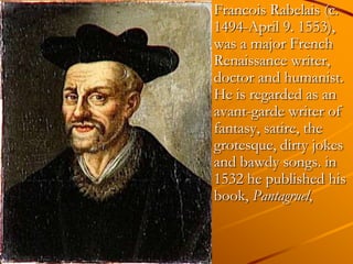 Francois Rabelais (c.
1494-April 9. 1553),
was a major French
Renaissance writer,
doctor and humanist.
He is regarded as an
avant-garde writer of
fantasy, satire, the
grotesque, dirty jokes
and bawdy songs. in
1532 he published his
book, Pantagruel,
 