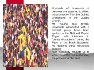 Hundreds of thousands of
devotees are expected to attend
the procession from the Quirino
Grandstand to the Quiapo
Church.
Mr.     Aquino    said    several
individuals associated with a
terrorist group have been
spotted in the National Capital
Region with intentions to
"create distractions" during the
Feast of the Black Nazarene.
He identified these individuals
as local.
"The possibility prompts us to
warn you of the risk in attending
the procession," he said.
 