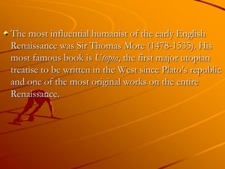 The most influential humanist of the early English
Renaissance was Sir Thomas More (1478-1535). His
most famous book is Utopia, the first major utopian
treatise to be written in the West since Plato’s republic
and one of the most original works on the entire
Renaissance.
 