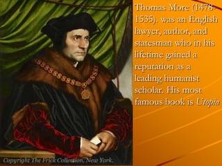 Thomas More (1478-
1535). was an English
lawyer, author, and
statesman who in his
lifetime gained a
reputation as a
leading humanist
scholar. His most
famous book is Utopia
 