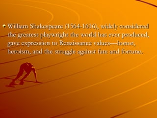 William Shakespeare (1564-1616), widely considered
the greatest playwright the world has ever produced,
gave expression to Renaissance values—honor,
heroism, and the struggle against fate and fortune.
 