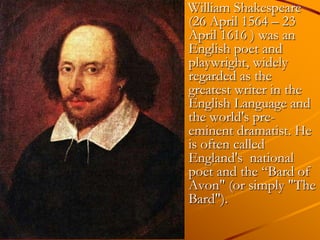 William Shakespeare
(26 April 1564 – 23
April 1616 ) was an
English poet and
playwright, widely
regarded as the
greatest writer in the
English Language and
the world's pre-
eminent dramatist. He
is often called
England's national
poet and the ―Bard of
Avon" (or simply "The
Bard").
 