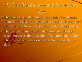 (3): The Renaissance and the Modern
                 Age
The renaissance, then, marks the birth of modernity;
in art; in the idea of the individual’s role in history and
in nature; and in society, politics, war, and diplomacy.
The revival of antiquity by the humanists did not
mean, however, that they identified completely with it.
The revival itself was done too self-consciously for
that.
 