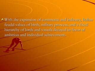 With the expansion of commerce and industry, Italian
feudal values of birth, military prowess, and a fixed
hierarchy of lords and vassals decayed in favor of
ambition and individual achievement.
 