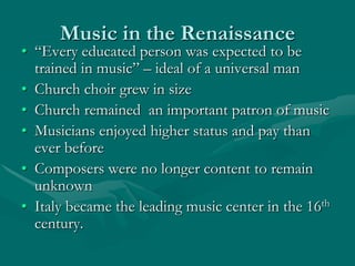 Music in the Renaissance
• “Every educated person was expected to be
  trained in music” – ideal of a universal man
• Church choir grew in size
• Church remained an important patron of music
• Musicians enjoyed higher status and pay than
  ever before
• Composers were no longer content to remain
  unknown
• Italy became the leading music center in the 16th
  century.
 