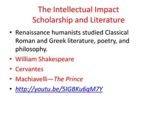 The Intellectual Impact
       Scholarship and Literature
• Renaissance humanists studied Classical
  Roman and Greek literature, poetry, and
  philosophy.
• William Shakespeare
• Cervantes
• Machiavelli—The Prince
• http://youtu.be/5IGBKu6qM7Y
 