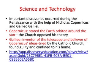 Science and Technology
• Important discoveries occurred during the
  Renaissance with the help of Nicholas Copernicus
  and Galileo Galilei.
• Copernicus: stated the Earth orbited around the
  sun—the Church opposed his theory
• Galileo: inventor of the telescope and believer of
  Copernicus’ ideas-tried by the Catholic Church,
  found guilty and confined to his home.
• http://app.discoveryeducation.com/player/view/
  assetGuid/23C79BE1-41FB-4CBA-BE01-
  C8B560EA55BC
 
