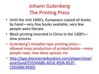 Johann Gutenberg
             The Printing Press
• Until the mid 1400’s, Europeans copied all books
  by hand—very few books available, very few
  people were literate.
• Block printing invented in China in the 1300’s—
  slow process
• Gutenberg’s movable type printing press—
  allowed mass production of printed books—more
  people read, new ideas spread, etc.
• http://app.discoveryeducation.com/player/view/
  assetGuid/E555AA86-A016-4E0A-852F-
  CDC606C49301
 