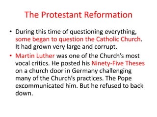 The Protestant Reformation
• During this time of questioning everything,
  some began to question the Catholic Church.
  It had grown very large and corrupt.
• Martin Luther was one of the Church’s most
  vocal critics. He posted his Ninety-Five Theses
  on a church door in Germany challenging
  many of the Church’s practices. The Pope
  excommunicated him. But he refused to back
  down.
 