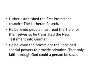 • Luther established the first Protestant
  church—The Lutheran Church.
• He believed people must read the Bible for
  themselves so he translated the New
  Testament into German.
• He believed the priests nor the Pope had
  special powers to provide salvation. That only
  faith through God could a person be saved.
 