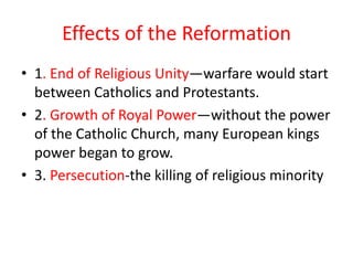 Effects of the Reformation
• 1. End of Religious Unity—warfare would start
  between Catholics and Protestants.
• 2. Growth of Royal Power—without the power
  of the Catholic Church, many European kings
  power began to grow.
• 3. Persecution-the killing of religious minority
 