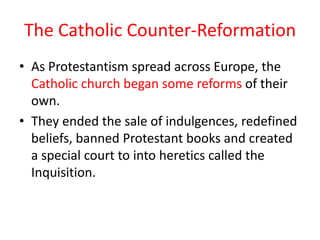 The Catholic Counter-Reformation
• As Protestantism spread across Europe, the
  Catholic church began some reforms of their
  own.
• They ended the sale of indulgences, redefined
  beliefs, banned Protestant books and created
  a special court to into heretics called the
  Inquisition.
 