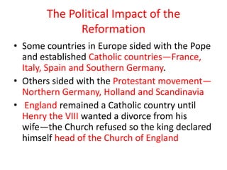 The Political Impact of the
             Reformation
• Some countries in Europe sided with the Pope
  and established Catholic countries—France,
  Italy, Spain and Southern Germany.
• Others sided with the Protestant movement—
  Northern Germany, Holland and Scandinavia
• England remained a Catholic country until
  Henry the VIII wanted a divorce from his
  wife—the Church refused so the king declared
  himself head of the Church of England
 