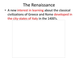 The Renaissance
• A new interest in learning about the classical
  civilizations of Greece and Rome developed in
  the city-states of Italy in the 1400’s.
 