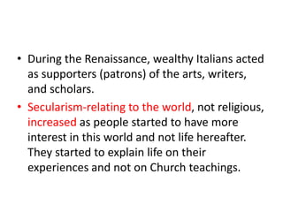 • During the Renaissance, wealthy Italians acted
  as supporters (patrons) of the arts, writers,
  and scholars.
• Secularism-relating to the world, not religious,
  increased as people started to have more
  interest in this world and not life hereafter.
  They started to explain life on their
  experiences and not on Church teachings.
 