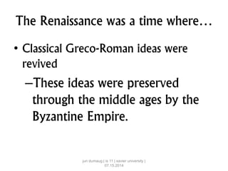 The Renaissance was a time where…
• Classical Greco-Roman ideas were
revived
–These ideas were preserved
through the middle ages by the
Byzantine Empire.
jun dumaug | is 11 | xavier university |
07.15.2014
 