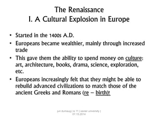 The Renaissance
I. A Cultural Explosion in Europe
• Started in the 1400s A.D.
• Europeans became wealthier, mainly through increased
trade
• This gave them the ability to spend money on culture:
art, architecture, books, drama, science, exploration,
etc.
• Europeans increasingly felt that they might be able to
rebuild advanced civilizations to match those of the
ancient Greeks and Romans (re – birth)!
jun dumaug | is 11 | xavier university |
07.15.2014
 